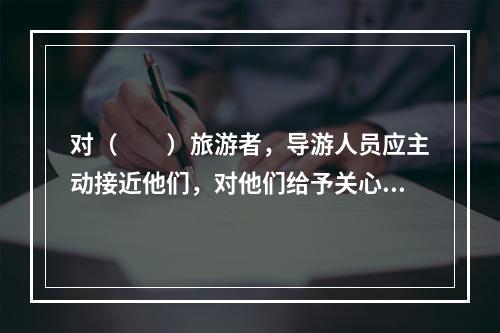 对（　　）旅游者，导游人员应主动接近他们，对他们给予关心体