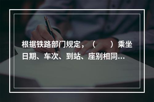 根据铁路部门规定，（　　）乘坐日期、车次、到站、座别相同的