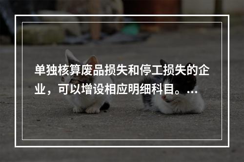 单独核算废品损失和停工损失的企业，可以增设相应明细科目。（　