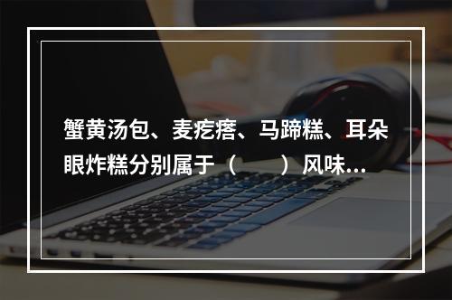 蟹黄汤包、麦疙瘩、马蹄糕、耳朵眼炸糕分别属于（　　）风味名