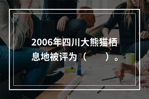 2006年四川大熊猫栖息地被评为（　　）。