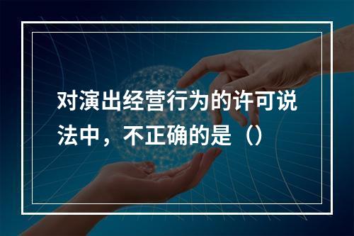 对演出经营行为的许可说法中，不正确的是（）