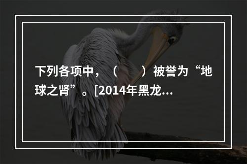 下列各项中，（　　）被誉为“地球之肾”。[2014年黑龙江