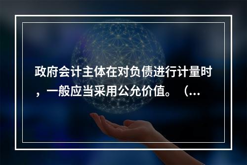 政府会计主体在对负债进行计量时，一般应当采用公允价值。（　　