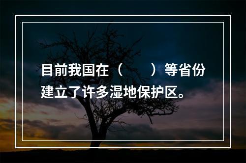 目前我国在（　　）等省份建立了许多湿地保护区。