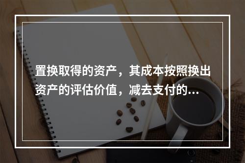 置换取得的资产，其成本按照换出资产的评估价值，减去支付的补价