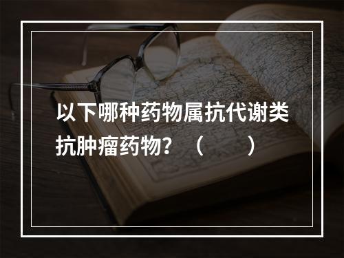 以下哪种药物属抗代谢类抗肿瘤药物？（　　）