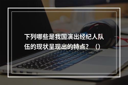 下列哪些是我国演出经纪人队伍的现状呈现出的特点？（）