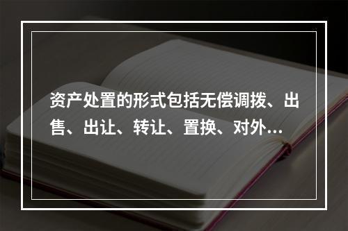 资产处置的形式包括无偿调拨、出售、出让、转让、置换、对外捐赠