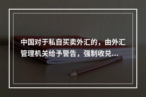 中国对于私自买卖外汇的，由外汇管理机关给予警告，强制收兑，