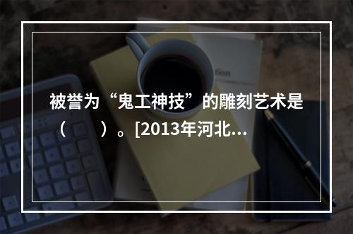 被誉为“鬼工神技”的雕刻艺术是（　　）。[2013年河北真