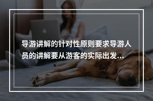 导游讲解的针对性原则要求导游人员的讲解要从游客的实际出发，