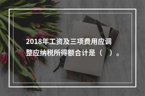 2018年工资及三项费用应调整应纳税所得额合计是（　）。