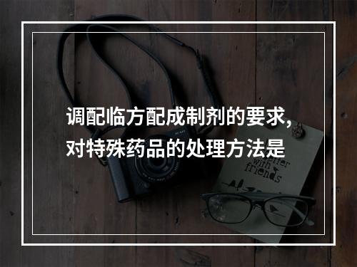 调配临方配成制剂的要求,对特殊药品的处理方法是