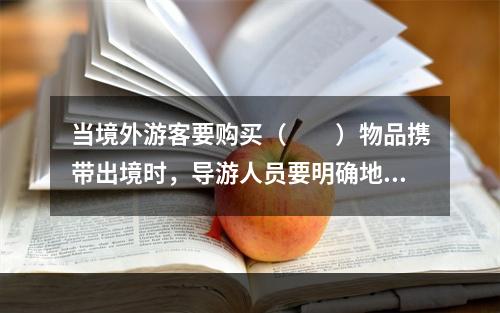 当境外游客要购买（　　）物品携带出境时，导游人员要明确地告