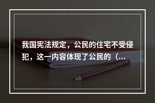 我国宪法规定，公民的住宅不受侵犯，这一内容体现了公民的（　