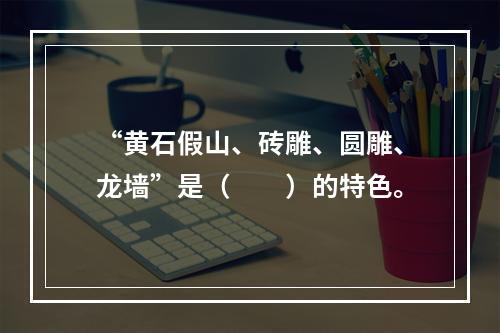 “黄石假山、砖雕、圆雕、龙墙”是（　　）的特色。