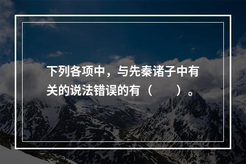 下列各项中，与先秦诸子中有关的说法错误的有（　　）。