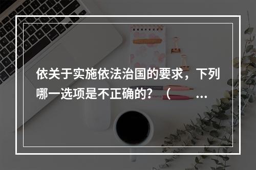 依关于实施依法治国的要求，下列哪一选项是不正确的？（　　）