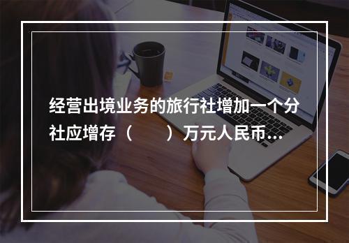 经营出境业务的旅行社增加一个分社应增存（　　）万元人民币的