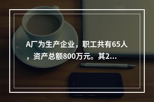 A厂为生产企业，职工共有65人，资产总额800万元。其201