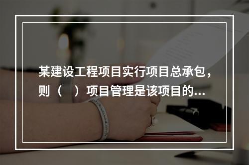 某建设工程项目实行项目总承包，则（　）项目管理是该项目的项目