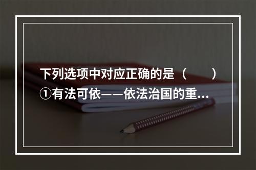 下列选项中对应正确的是（　　）①有法可依——依法治国的重要