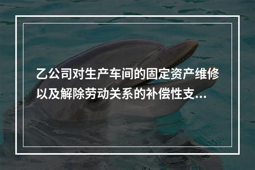 乙公司对生产车间的固定资产维修以及解除劳动关系的补偿性支出，