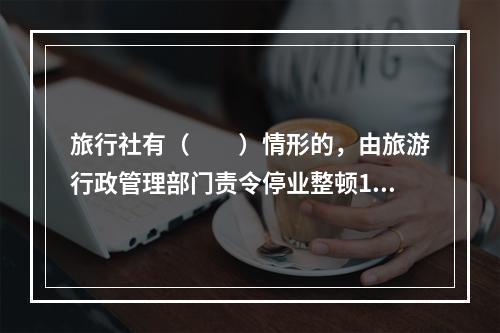 旅行社有（　　）情形的，由旅游行政管理部门责令停业整顿1～