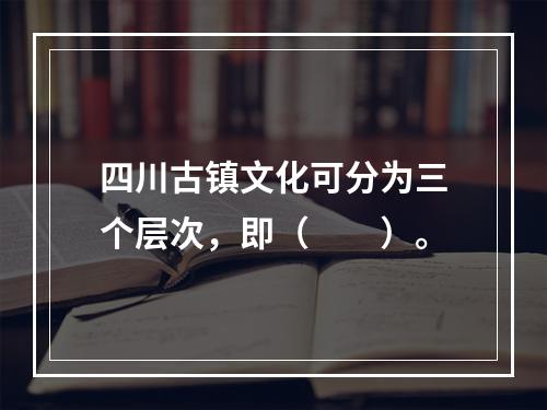 四川古镇文化可分为三个层次，即（　　）。