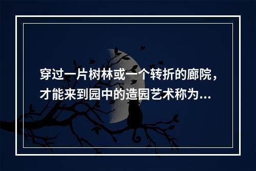 穿过一片树林或一个转折的廊院，才能来到园中的造园艺术称为（