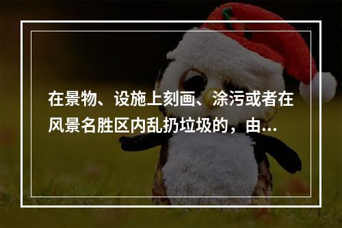 在景物、设施上刻画、涂污或者在风景名胜区内乱扔垃圾的，由风