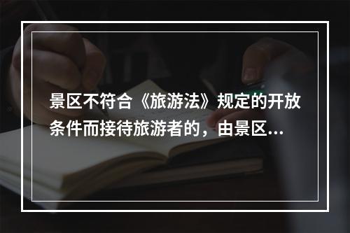 景区不符合《旅游法》规定的开放条件而接待旅游者的，由景区主