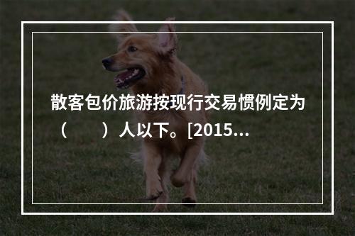 散客包价旅游按现行交易惯例定为（　　）人以下。[2015年