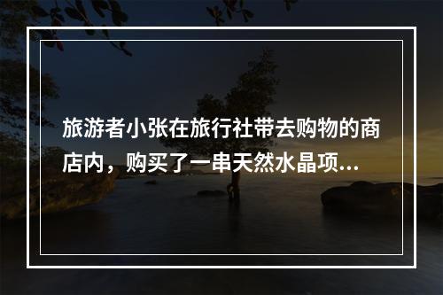 旅游者小张在旅行社带去购物的商店内，购买了一串天然水晶项链