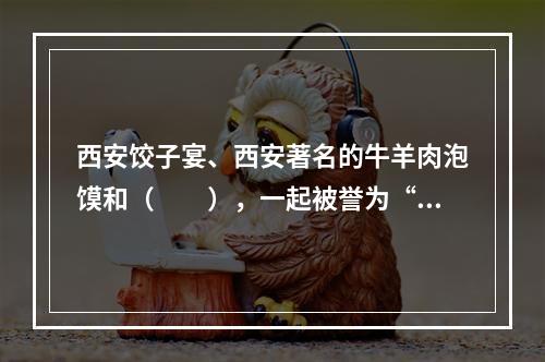 西安饺子宴、西安著名的牛羊肉泡馍和（　　），一起被誉为“西