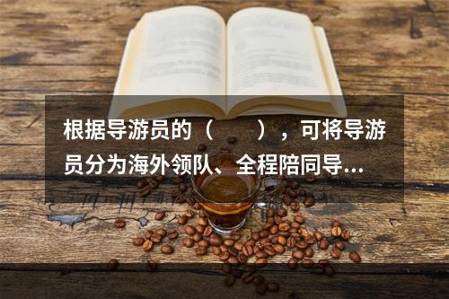 根据导游员的（　　），可将导游员分为海外领队、全程陪同导游