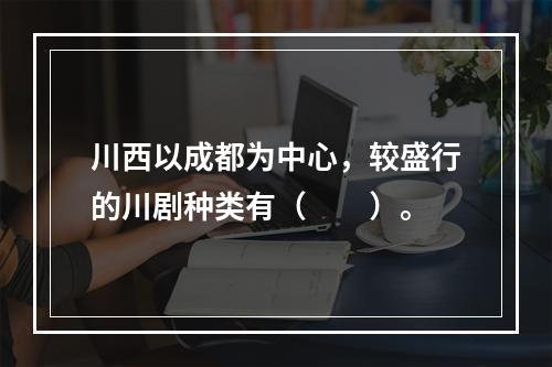 川西以成都为中心，较盛行的川剧种类有（　　）。