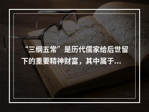 “三纲五常”是历代儒家给后世留下的重要精神财富，其中属于“