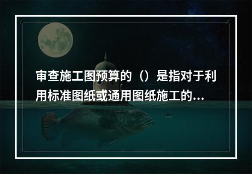 审查施工图预算的（）是指对于利用标准图纸或通用图纸施工的工程