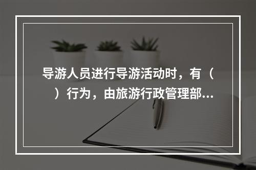 导游人员进行导游活动时，有（　　）行为，由旅游行政管理部门