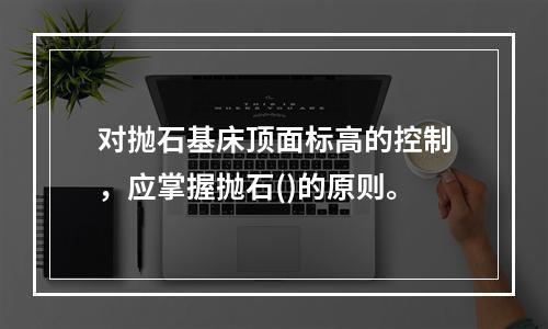 对抛石基床顶面标高的控制，应掌握抛石()的原则。