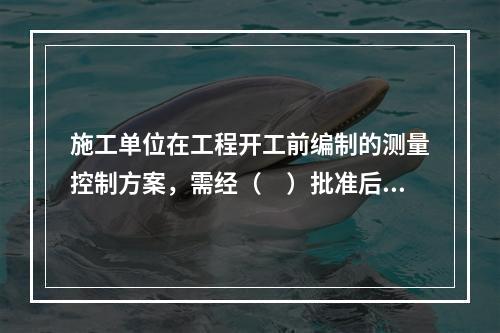 施工单位在工程开工前编制的测量控制方案，需经（　）批准后方可