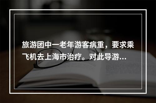 旅游团中一老年游客病重，要求乘飞机去上海市治疗。对此导游人