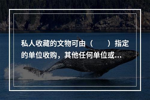 私人收藏的文物可由（　　）指定的单位收购，其他任何单位或个