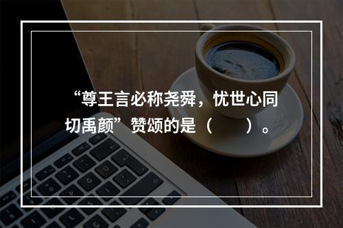 “尊王言必称尧舜，忧世心同切禹颜”赞颂的是（　　）。