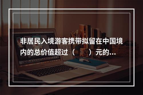 非居民入境游客携带拟留在中国境内的总价值超过（　　）元的自