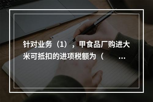 针对业务（1），甲食品厂购进大米可抵扣的进项税额为（　　）元