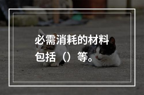 必需消耗的材料包括（）等。