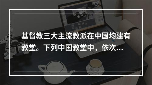 基督教三大主流教派在中国均建有教堂。下列中国教堂中，依次为